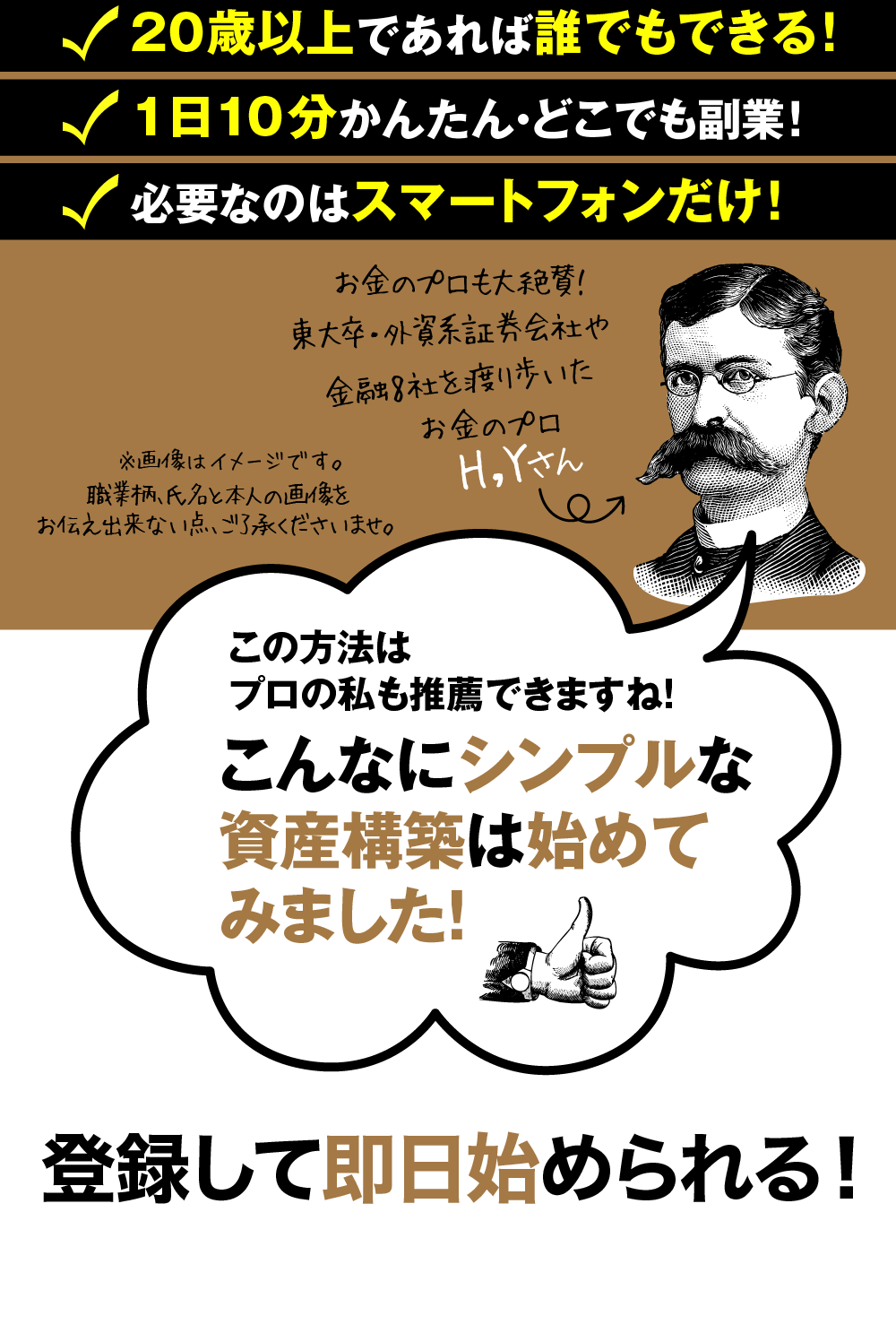 スマビジ™が人気の3つの理由！とにかくわかりやすい！・20歳以上であれば誰でもできる！
・1日10分かんたん・どこでも副業！
・必要なのはスマートフォンだけ！お金のプロも大絶賛！
東大卒・外資系証券会社や金融8社を渡り歩いた
お金のプロ　H,Yさん※画像はイメージです。

職業柄、氏名と本人の画像をお伝え出来ない点、ご了承くださいませ。
※↓これは吹き出し
この方法はプロの私も推薦できますね！
こんなにシンプルな資産構築は始めてみました！

登録して即日始められる！

